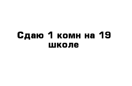 Сдаю 1-комн на 19 школе